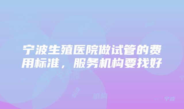 宁波生殖医院做试管的费用标准，服务机构要找好