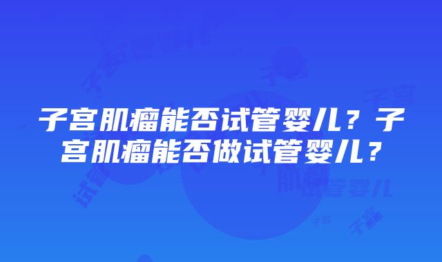 子宫肌瘤能否试管婴儿？子宫肌瘤能否做试管婴儿？