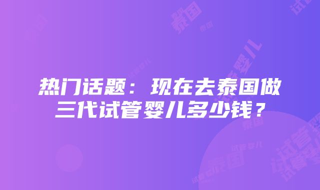 热门话题：现在去泰国做三代试管婴儿多少钱？