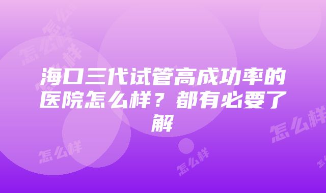 海口三代试管高成功率的医院怎么样？都有必要了解