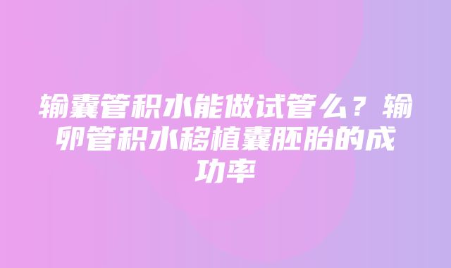 输囊管积水能做试管么？输卵管积水移植囊胚胎的成功率