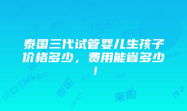 泰国三代试管婴儿生孩子价格多少，费用能省多少！