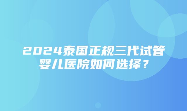 2024泰国正规三代试管婴儿医院如何选择？