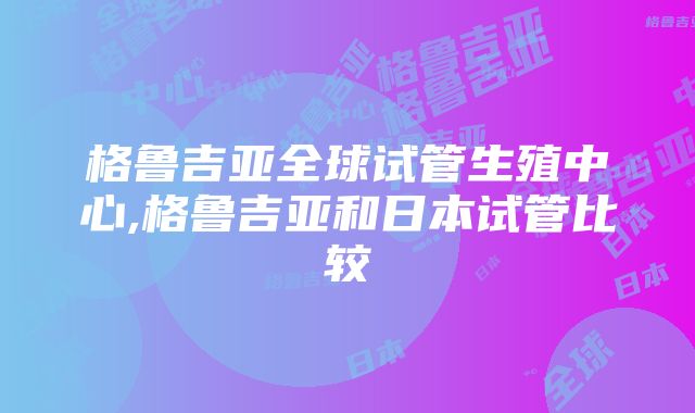 格鲁吉亚全球试管生殖中心,格鲁吉亚和日本试管比较