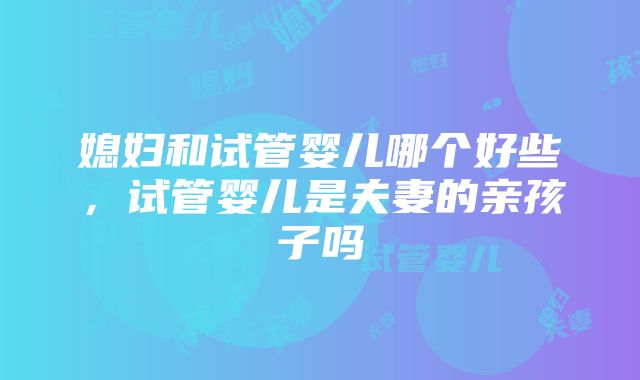 媳妇和试管婴儿哪个好些，试管婴儿是夫妻的亲孩子吗