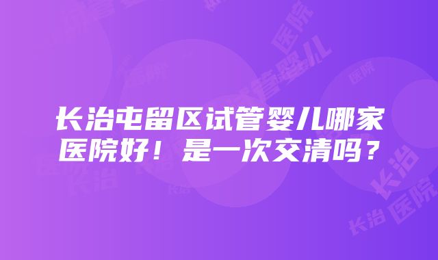 长治屯留区试管婴儿哪家医院好！是一次交清吗？