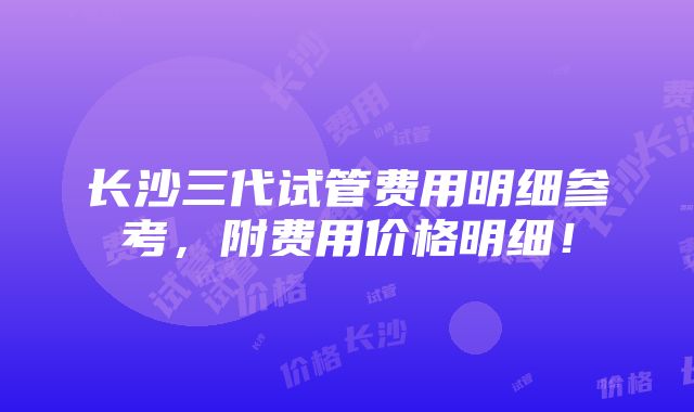 长沙三代试管费用明细参考，附费用价格明细！