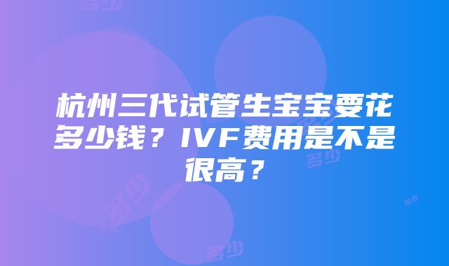 杭州三代试管生宝宝要花多少钱？IVF费用是不是很高？