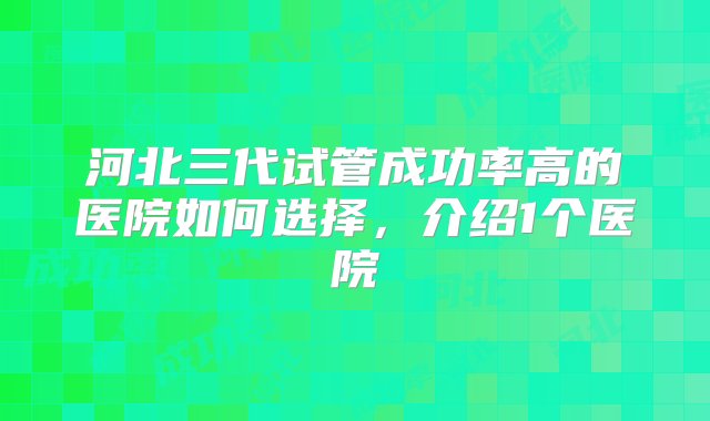 河北三代试管成功率高的医院如何选择，介绍1个医院