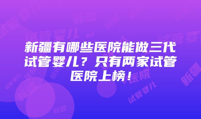 新疆有哪些医院能做三代试管婴儿？只有两家试管医院上榜！