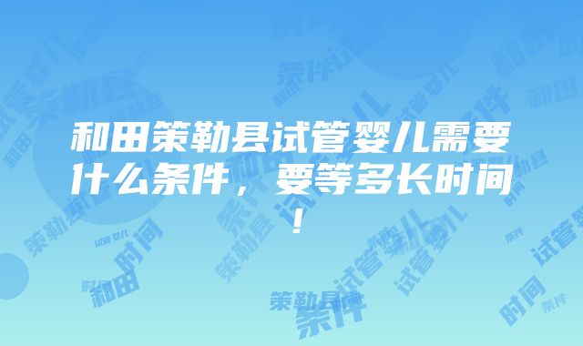 和田策勒县试管婴儿需要什么条件，要等多长时间！