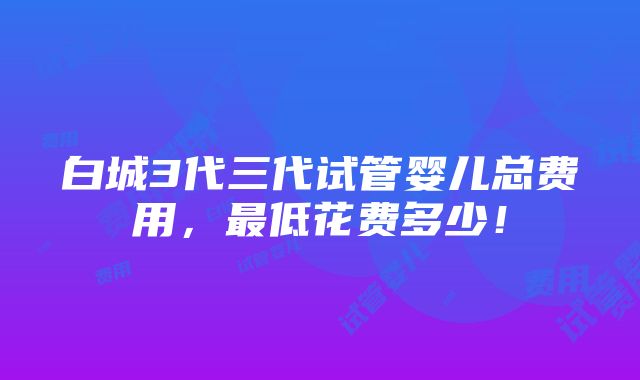 白城3代三代试管婴儿总费用，最低花费多少！