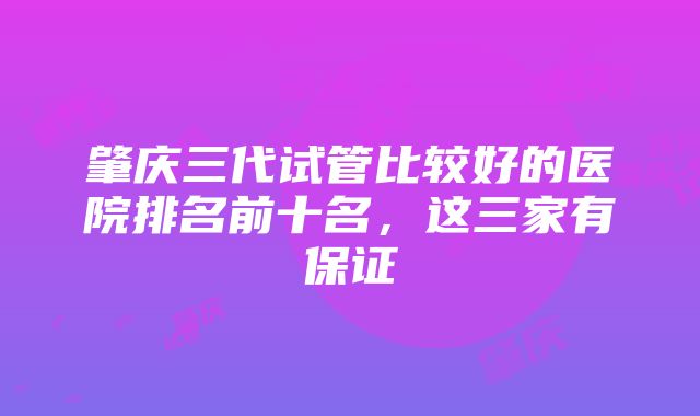 肇庆三代试管比较好的医院排名前十名，这三家有保证