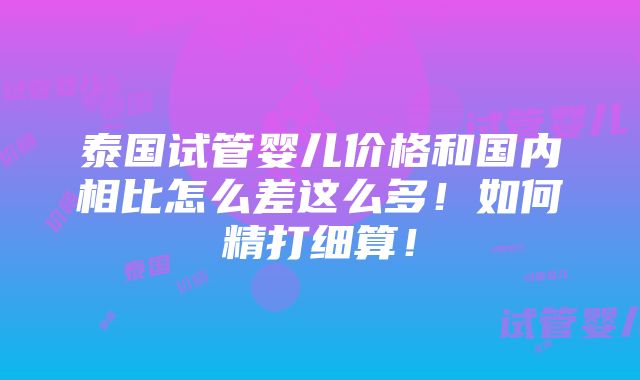 泰国试管婴儿价格和国内相比怎么差这么多！如何精打细算！