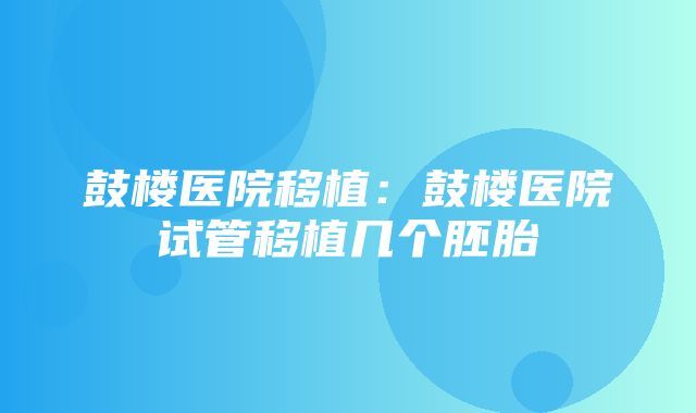 鼓楼医院移植：鼓楼医院试管移植几个胚胎