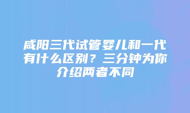 咸阳三代试管婴儿和一代有什么区别？三分钟为你介绍两者不同