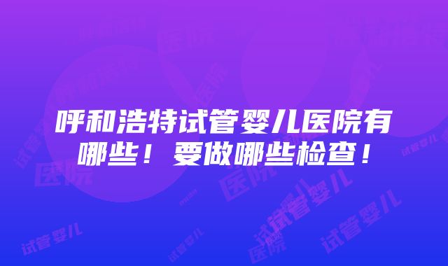 呼和浩特试管婴儿医院有哪些！要做哪些检查！