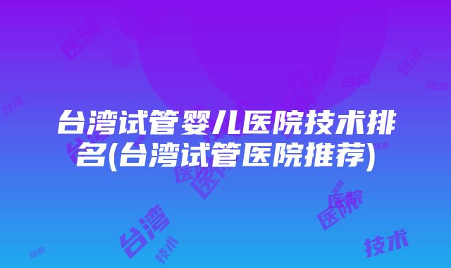 台湾试管婴儿医院技术排名(台湾试管医院推荐)