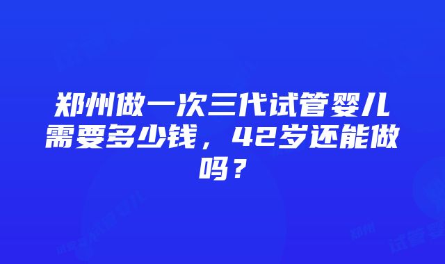 郑州做一次三代试管婴儿需要多少钱，42岁还能做吗？