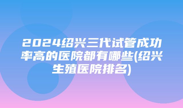 2024绍兴三代试管成功率高的医院都有哪些(绍兴生殖医院排名)