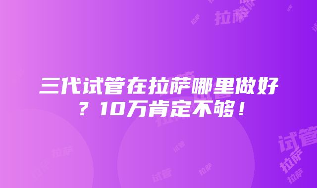 三代试管在拉萨哪里做好？10万肯定不够！