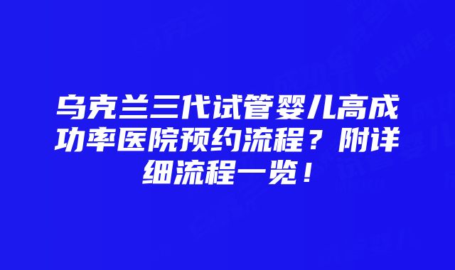 乌克兰三代试管婴儿高成功率医院预约流程？附详细流程一览！