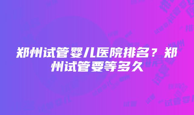 郑州试管婴儿医院排名？郑州试管要等多久