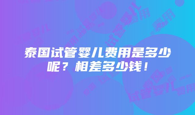 泰国试管婴儿费用是多少呢？相差多少钱！