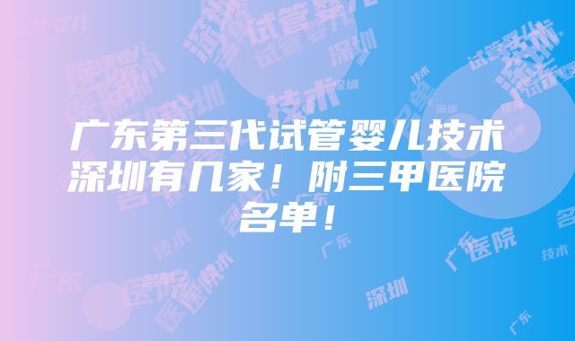 广东第三代试管婴儿技术深圳有几家！附三甲医院名单！