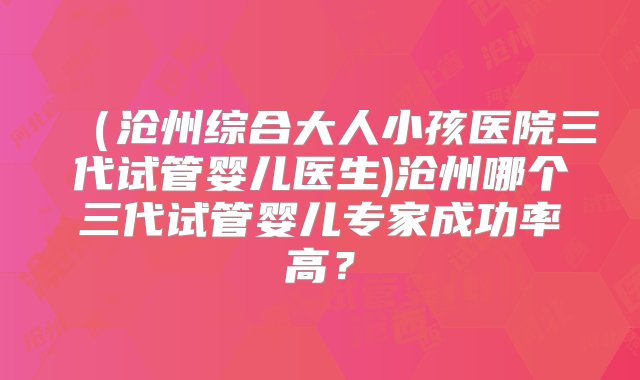 （沧州综合大人小孩医院三代试管婴儿医生)沧州哪个三代试管婴儿专家成功率高？