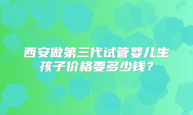 西安做第三代试管婴儿生孩子价格要多少钱？