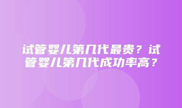 试管婴儿第几代最贵？试管婴儿第几代成功率高？