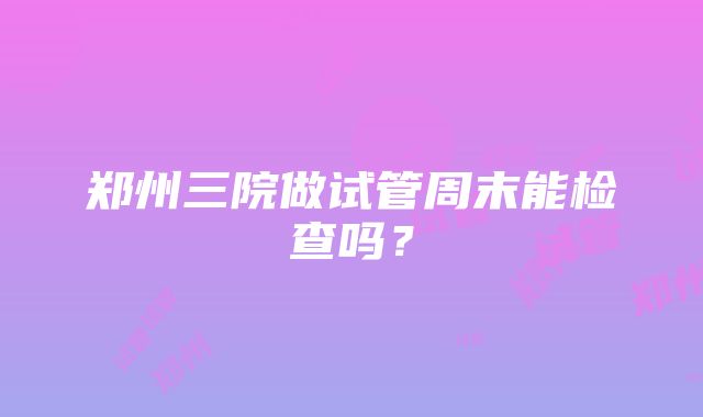 郑州三院做试管周末能检查吗？