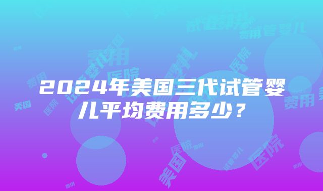 2024年美国三代试管婴儿平均费用多少？