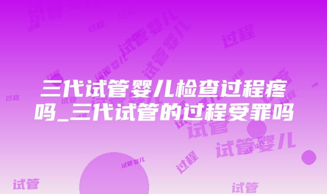 三代试管婴儿检查过程疼吗_三代试管的过程受罪吗