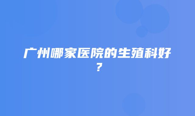 广州哪家医院的生殖科好？