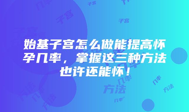 始基子宫怎么做能提高怀孕几率，掌握这三种方法也许还能怀！