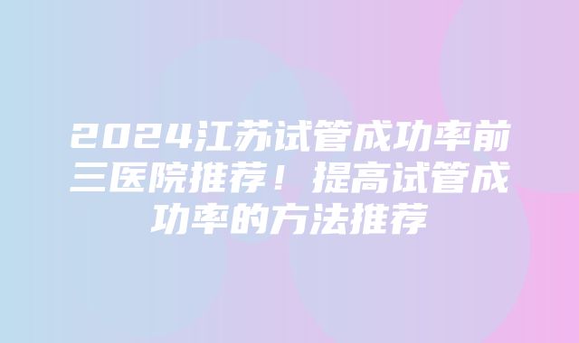 2024江苏试管成功率前三医院推荐！提高试管成功率的方法推荐