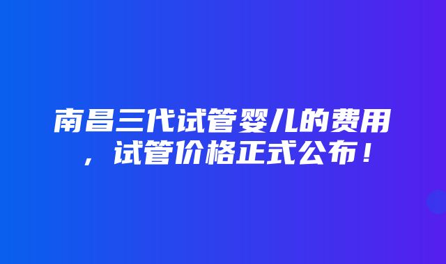 南昌三代试管婴儿的费用，试管价格正式公布！