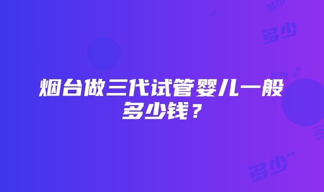 烟台做三代试管婴儿一般多少钱？