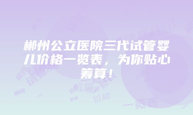 郴州公立医院三代试管婴儿价格一览表，为你贴心筹算！