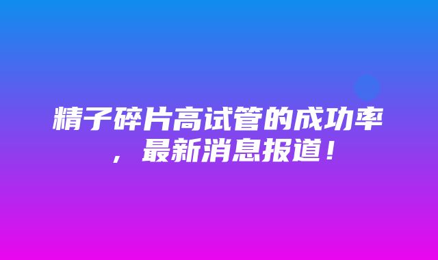 精子碎片高试管的成功率，最新消息报道！