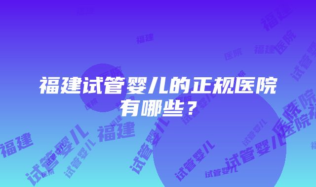 福建试管婴儿的正规医院有哪些？