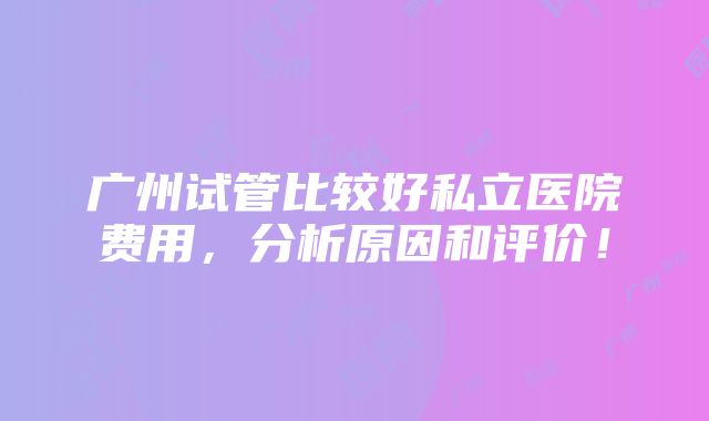 广州试管比较好私立医院费用，分析原因和评价！