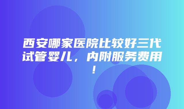 西安哪家医院比较好三代试管婴儿，内附服务费用！