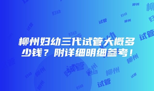 柳州妇幼三代试管大概多少钱？附详细明细参考！