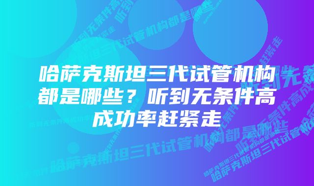 哈萨克斯坦三代试管机构都是哪些？听到无条件高成功率赶紧走