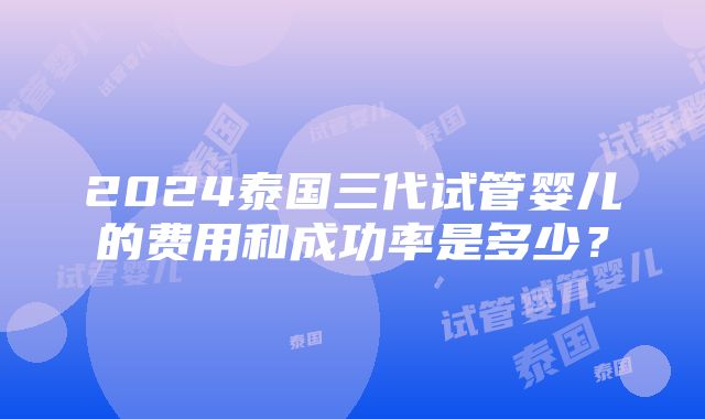 2024泰国三代试管婴儿的费用和成功率是多少？