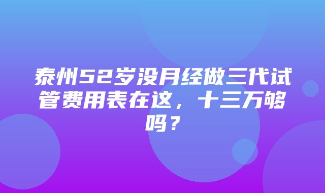 泰州52岁没月经做三代试管费用表在这，十三万够吗？