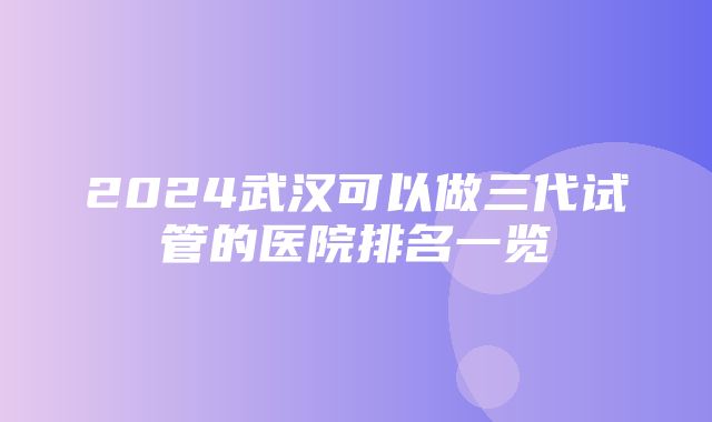 2024武汉可以做三代试管的医院排名一览